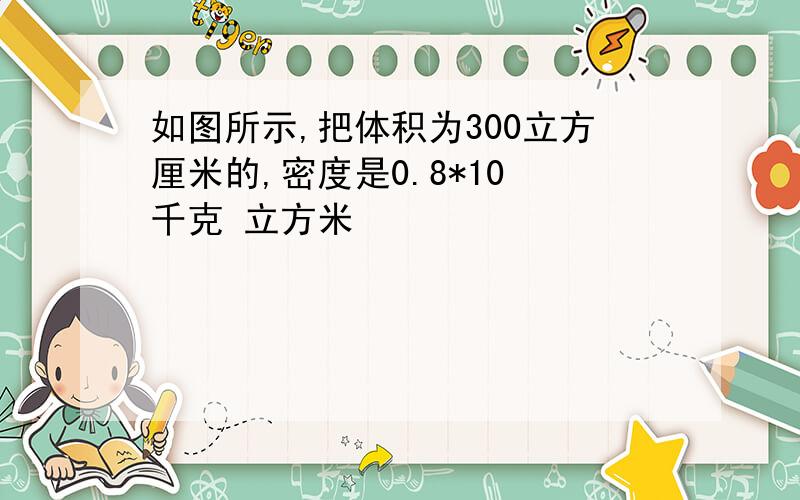 如图所示,把体积为300立方厘米的,密度是0.8*10³千克 立方米