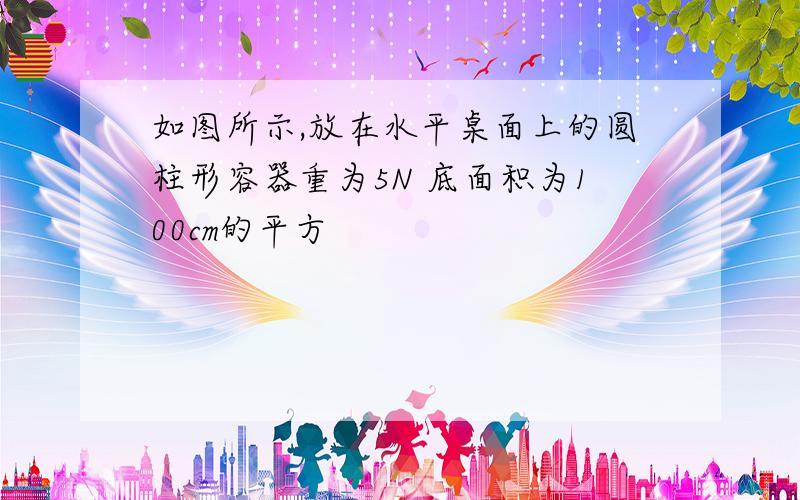 如图所示,放在水平桌面上的圆柱形容器重为5N 底面积为100cm的平方