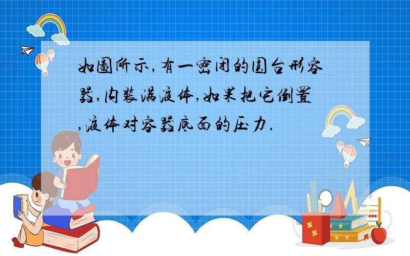 如图所示,有一密闭的圆台形容器,内装满液体,如果把它倒置,液体对容器底面的压力.