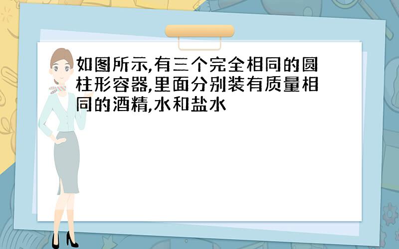 如图所示,有三个完全相同的圆柱形容器,里面分别装有质量相同的酒精,水和盐水