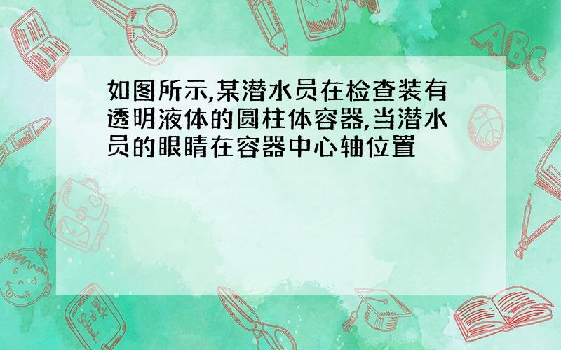 如图所示,某潜水员在检查装有透明液体的圆柱体容器,当潜水员的眼睛在容器中心轴位置