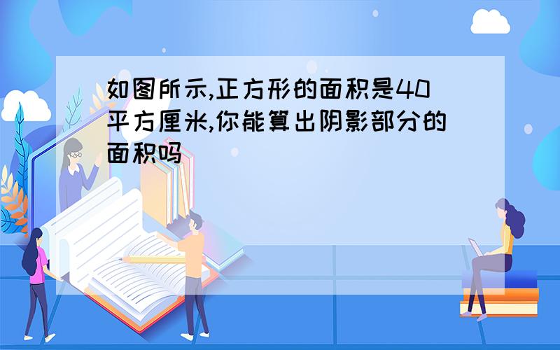 如图所示,正方形的面积是40平方厘米,你能算出阴影部分的面积吗