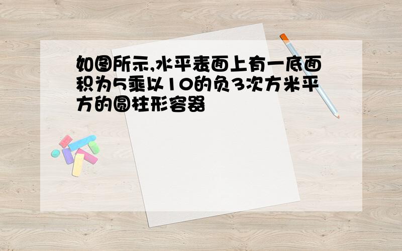 如图所示,水平表面上有一底面积为5乘以10的负3次方米平方的圆柱形容器