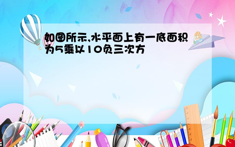 如图所示,水平面上有一底面积为5乘以10负三次方