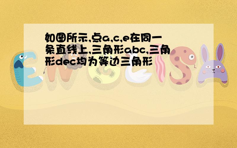 如图所示,点a,c,e在同一条直线上,三角形abc,三角形dec均为等边三角形