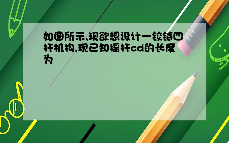 如图所示,现欲想设计一铰链四杆机构,现已知摇杆cd的长度为