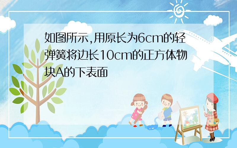 如图所示,用原长为6cm的轻弹簧将边长10cm的正方体物块A的下表面