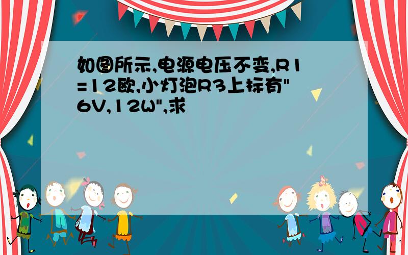 如图所示,电源电压不变,R1=12欧,小灯泡R3上标有"6V,12W",求