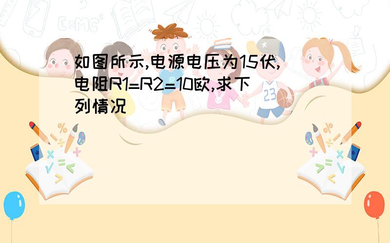 如图所示,电源电压为15伏,电阻R1=R2=10欧,求下列情况