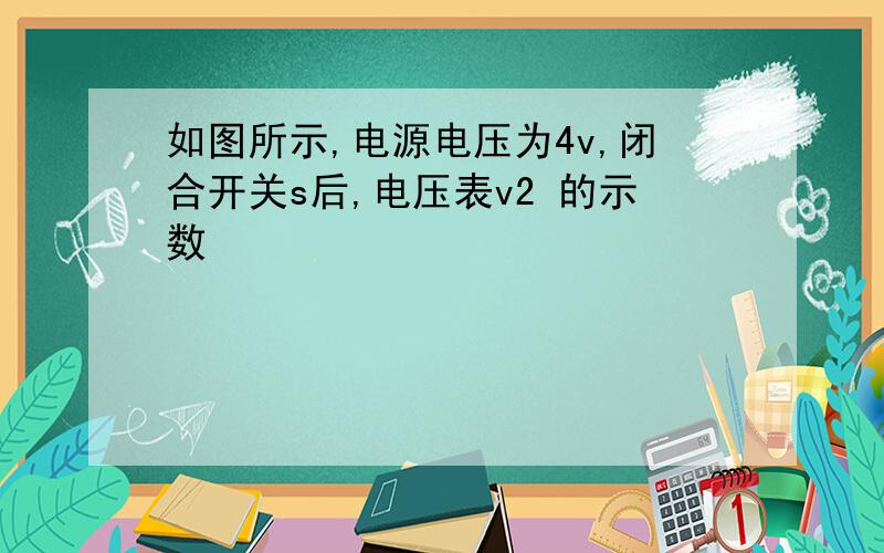 如图所示,电源电压为4v,闭合开关s后,电压表v2 的示数