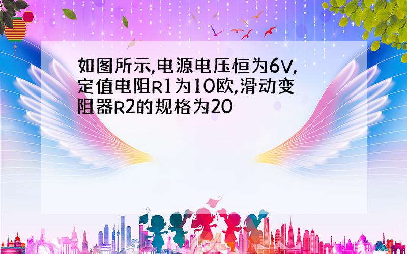 如图所示,电源电压恒为6V,定值电阻R1为10欧,滑动变阻器R2的规格为20