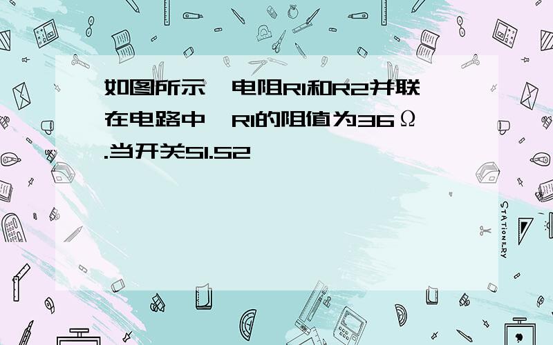 如图所示,电阻R1和R2并联在电路中,R1的阻值为36Ω.当开关S1.S2