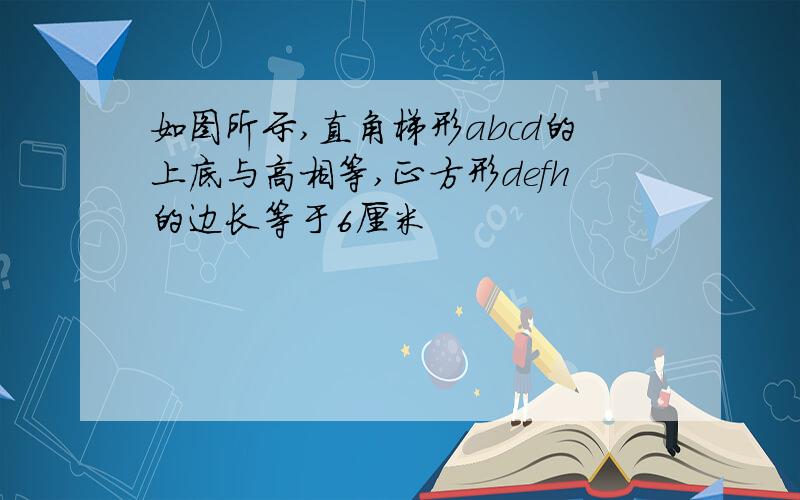 如图所示,直角梯形abcd的上底与高相等,正方形defh的边长等于6厘米