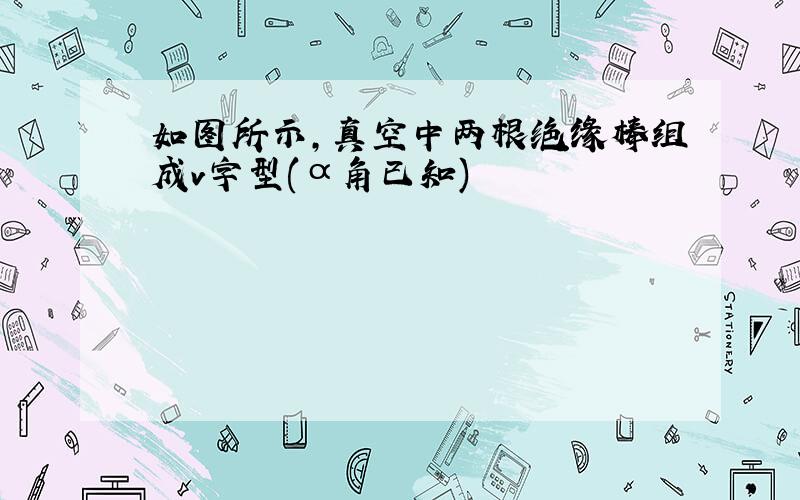 如图所示,真空中两根绝缘棒组成v字型(α角已知)