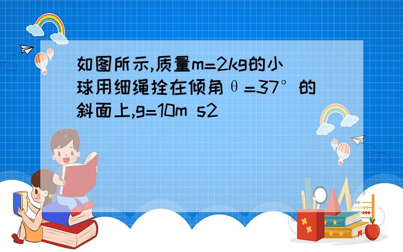 如图所示,质量m=2kg的小球用细绳拴在倾角θ=37°的斜面上,g=10m s2