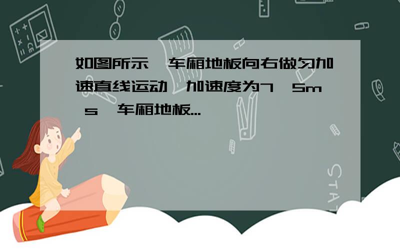 如图所示,车厢地板向右做匀加速直线运动,加速度为7,5m s,车厢地板...