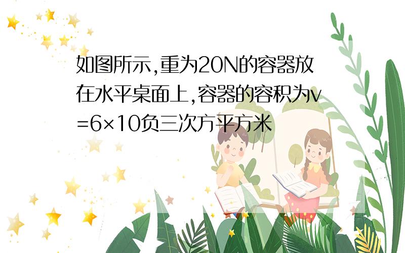 如图所示,重为20N的容器放在水平桌面上,容器的容积为v=6×10负三次方平方米