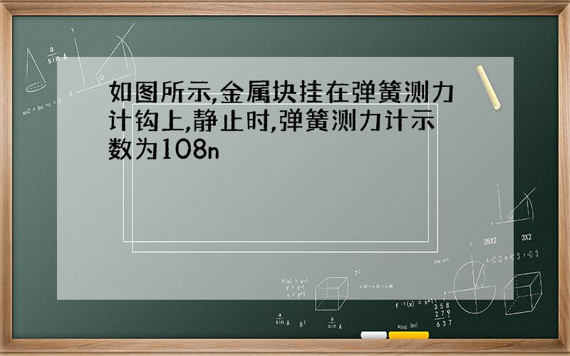 如图所示,金属块挂在弹簧测力计钩上,静止时,弹簧测力计示数为108n