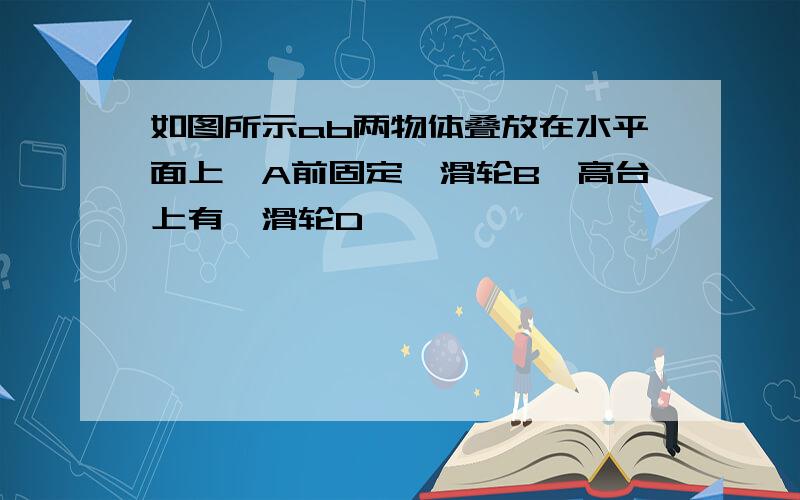 如图所示ab两物体叠放在水平面上,A前固定一滑轮B,高台上有一滑轮D