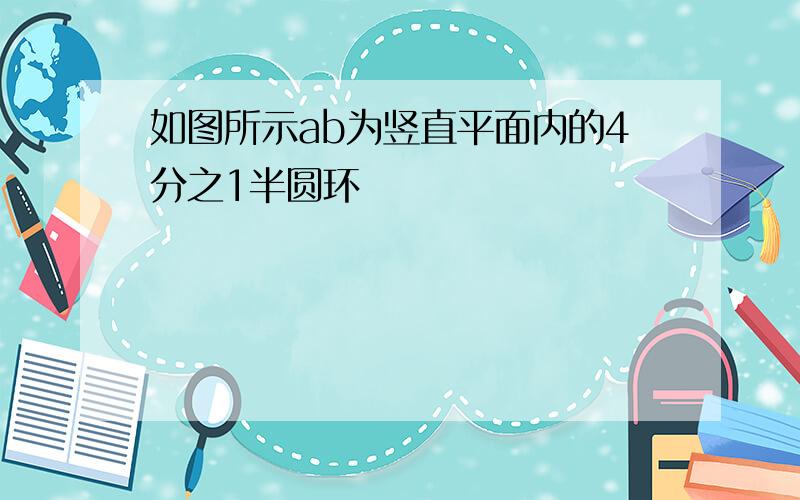 如图所示ab为竖直平面内的4分之1半圆环