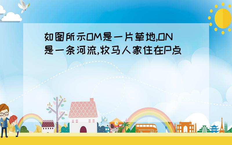 如图所示OM是一片草地,ON是一条河流,牧马人家住在P点