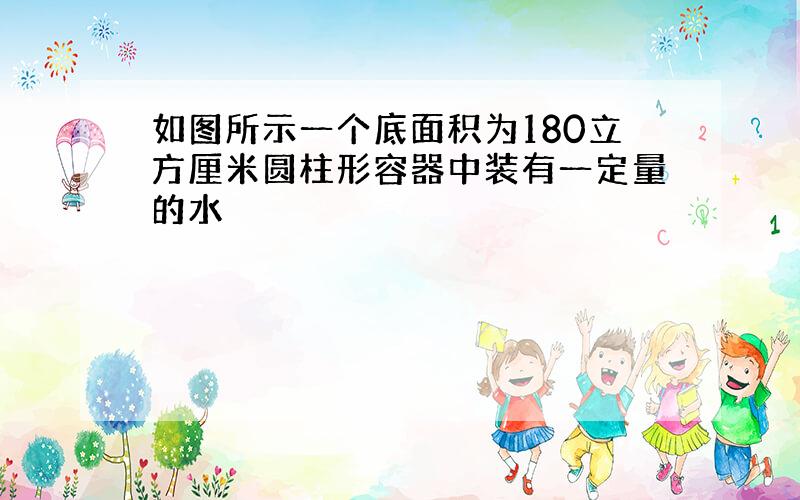 如图所示一个底面积为180立方厘米圆柱形容器中装有一定量的水