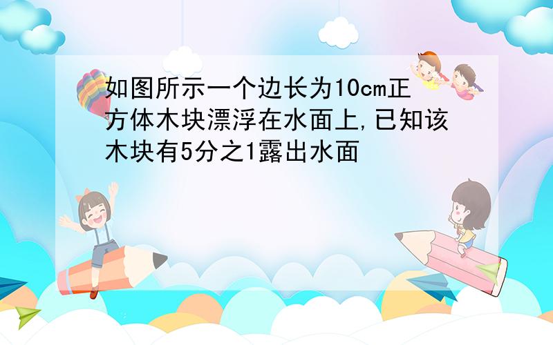 如图所示一个边长为10cm正方体木块漂浮在水面上,已知该木块有5分之1露出水面