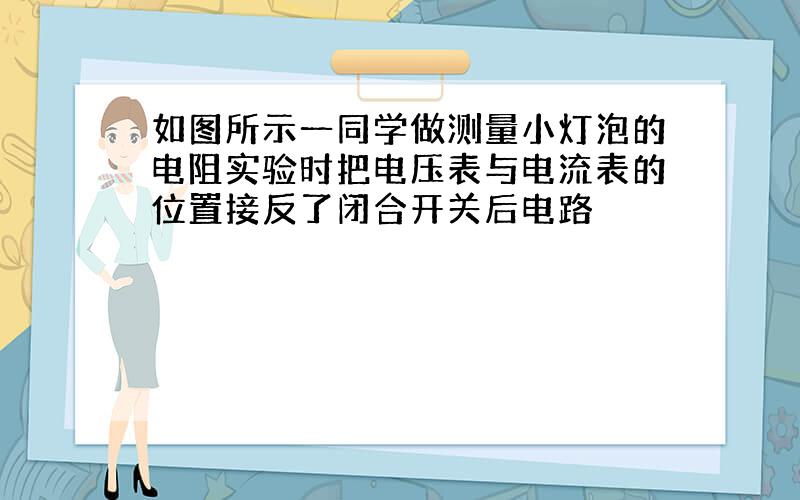 如图所示一同学做测量小灯泡的电阻实验时把电压表与电流表的位置接反了闭合开关后电路