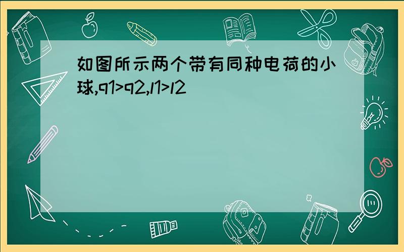 如图所示两个带有同种电荷的小球,q1>q2,l1>l2