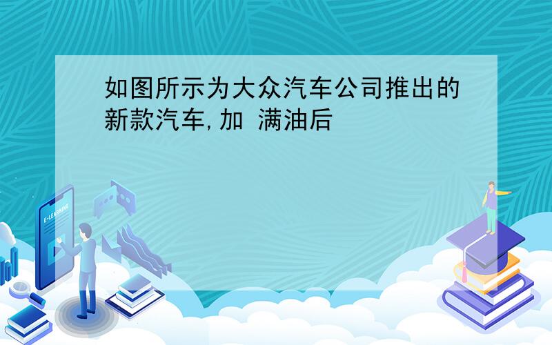 如图所示为大众汽车公司推出的新款汽车,加 满油后