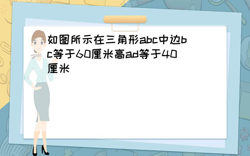 如图所示在三角形abc中边bc等于60厘米高ad等于40厘米