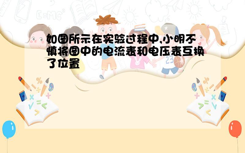 如图所示在实验过程中,小明不慎将图中的电流表和电压表互换了位置