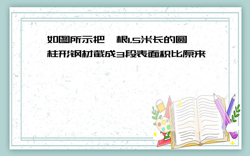 如图所示把一根1.5米长的圆柱形钢材截成3段表面积比原来