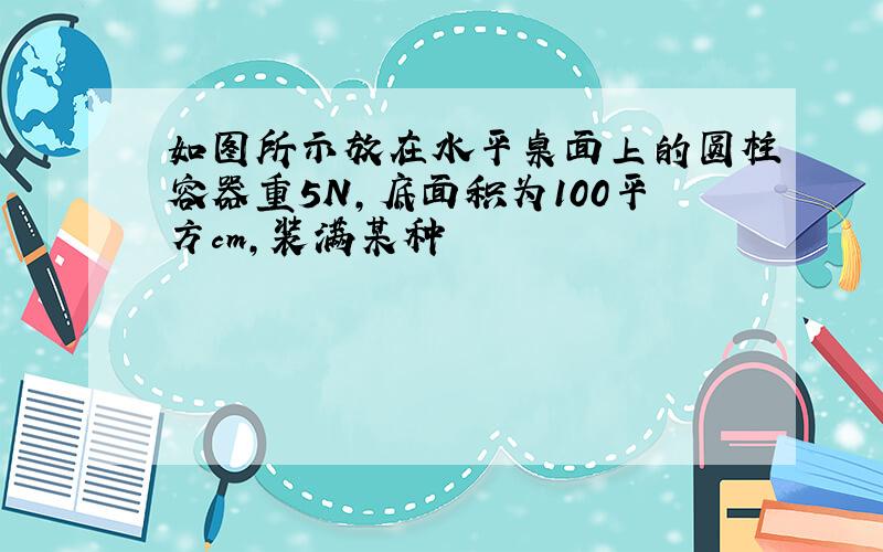 如图所示放在水平桌面上的圆柱容器重5N,底面积为100平方cm,装满某种