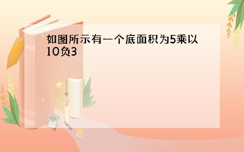 如图所示有一个底面积为5乘以10负3