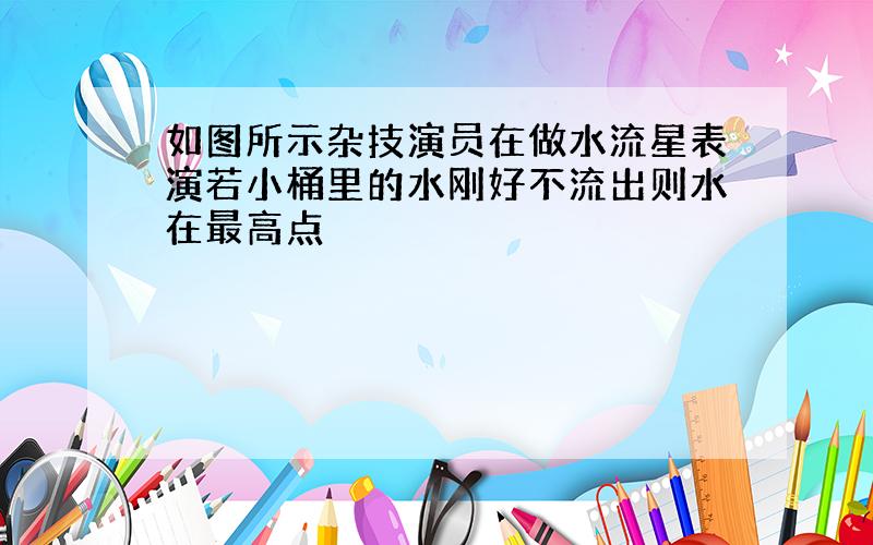 如图所示杂技演员在做水流星表演若小桶里的水刚好不流出则水在最高点