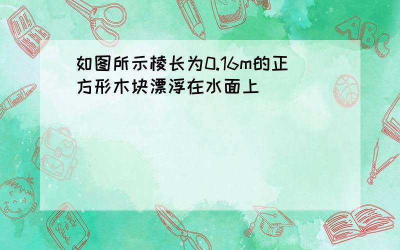 如图所示棱长为0.16m的正方形木块漂浮在水面上