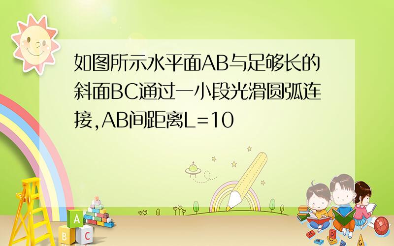 如图所示水平面AB与足够长的斜面BC通过一小段光滑圆弧连接,AB间距离L=10