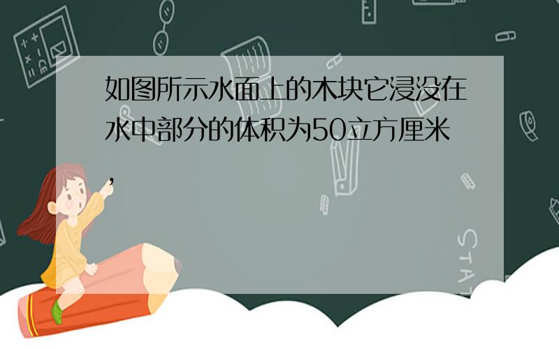 如图所示水面上的木块它浸没在水中部分的体积为50立方厘米,