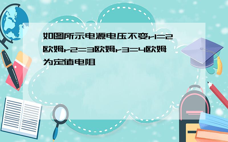 如图所示电源电压不变r1=2欧姆r2=3欧姆r3=4欧姆为定值电阻