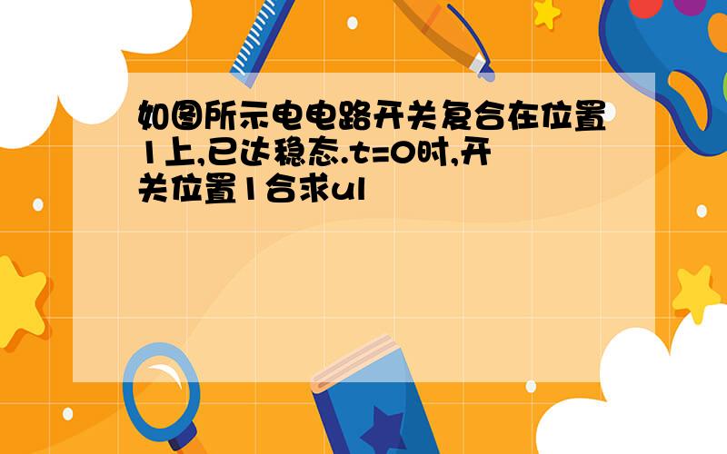 如图所示电电路开关复合在位置1上,已达稳态.t=0时,开关位置1合求ul