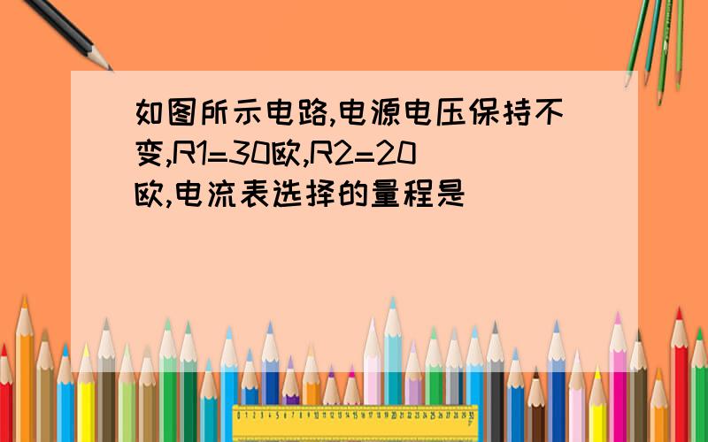 如图所示电路,电源电压保持不变,R1=30欧,R2=20欧,电流表选择的量程是