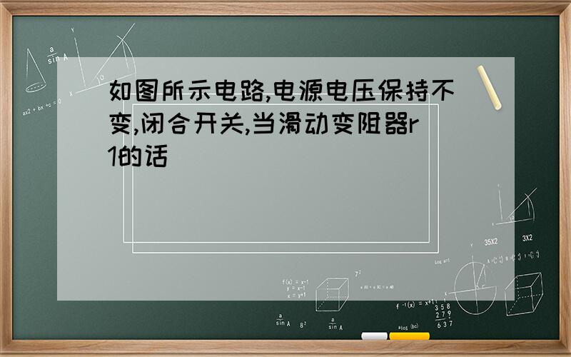 如图所示电路,电源电压保持不变,闭合开关,当滑动变阻器r1的话