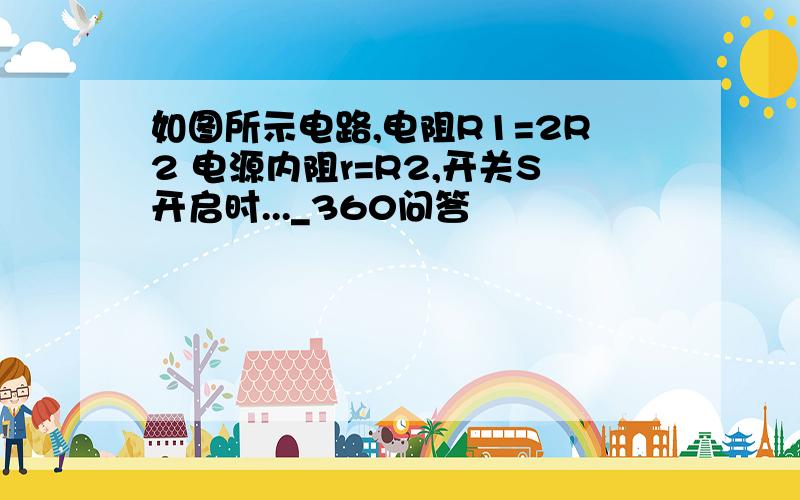 如图所示电路,电阻R1=2R2 电源内阻r=R2,开关S开启时..._360问答