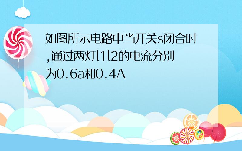 如图所示电路中当开关s闭合时,通过两灯l1l2的电流分别为0.6a和0.4A