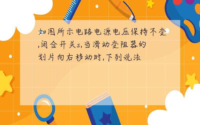 如图所示电路电源电压保持不变,闭合开关s,当滑动变阻器的划片向右移动时,下列说法