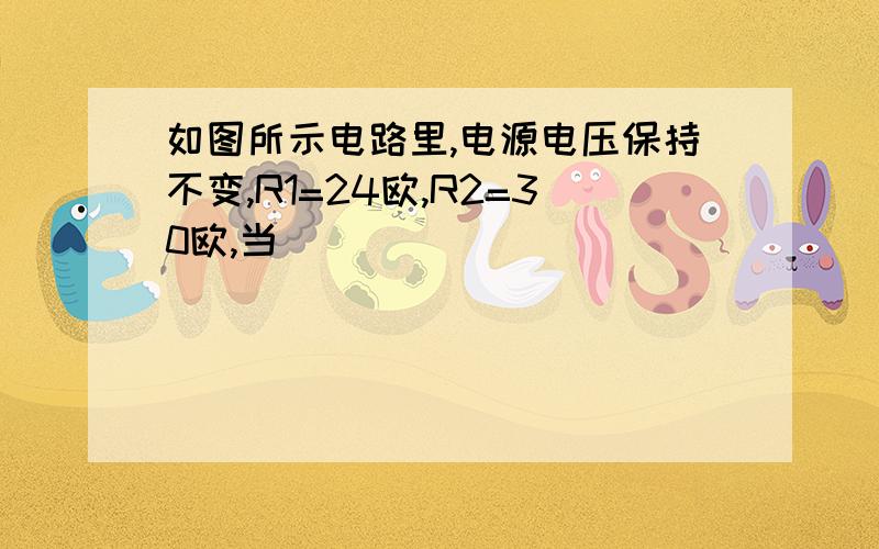 如图所示电路里,电源电压保持不变,R1=24欧,R2=30欧,当