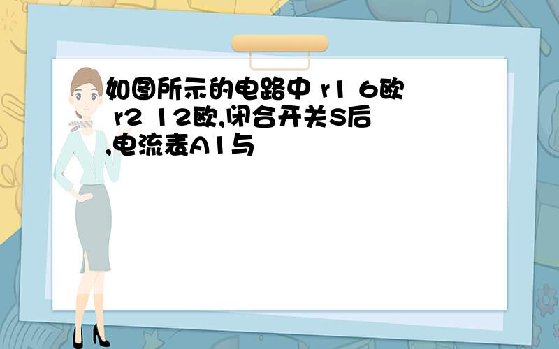 如图所示的电路中 r1 6欧 r2 12欧,闭合开关S后,电流表A1与