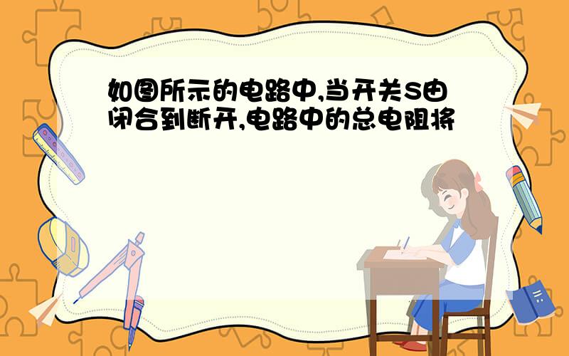 如图所示的电路中,当开关S由闭合到断开,电路中的总电阻将