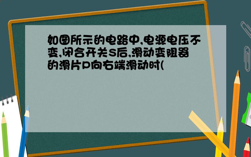 如图所示的电路中,电源电压不变,闭合开关S后,滑动变阻器的滑片P向右端滑动时(